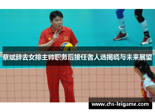 蔡斌辞去女排主帅职务后接任者人选揭晓与未来展望